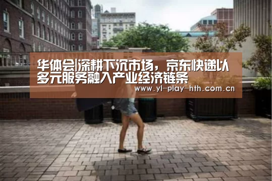 华体会|深耕下沉市场,京东快递以多元服务融入产业经济链条(图2) 华体会官网