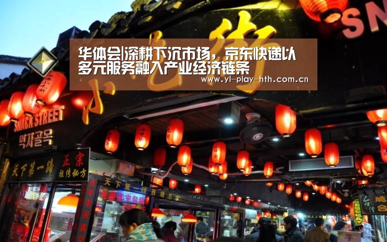 华体会|深耕下沉市场,京东快递以多元服务融入产业经济链条(图1) 华体会官网